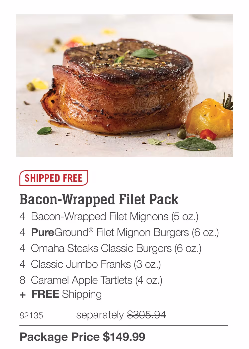 Big Flavor. Big Value.

16 Bacon-Wrapped 
Filet Mignons (5 oz.)_
4582      $639.96_
Only $300.78

20 Air-Chilled Boneless Chicken Breasts (5 oz.)_
70645    $199.95_
Only $89.98

32 Classic Jumbo Franks (3 oz.) & 
32 Omaha Steaks Classic Burgers (6 oz.)_
72494      $423.84
