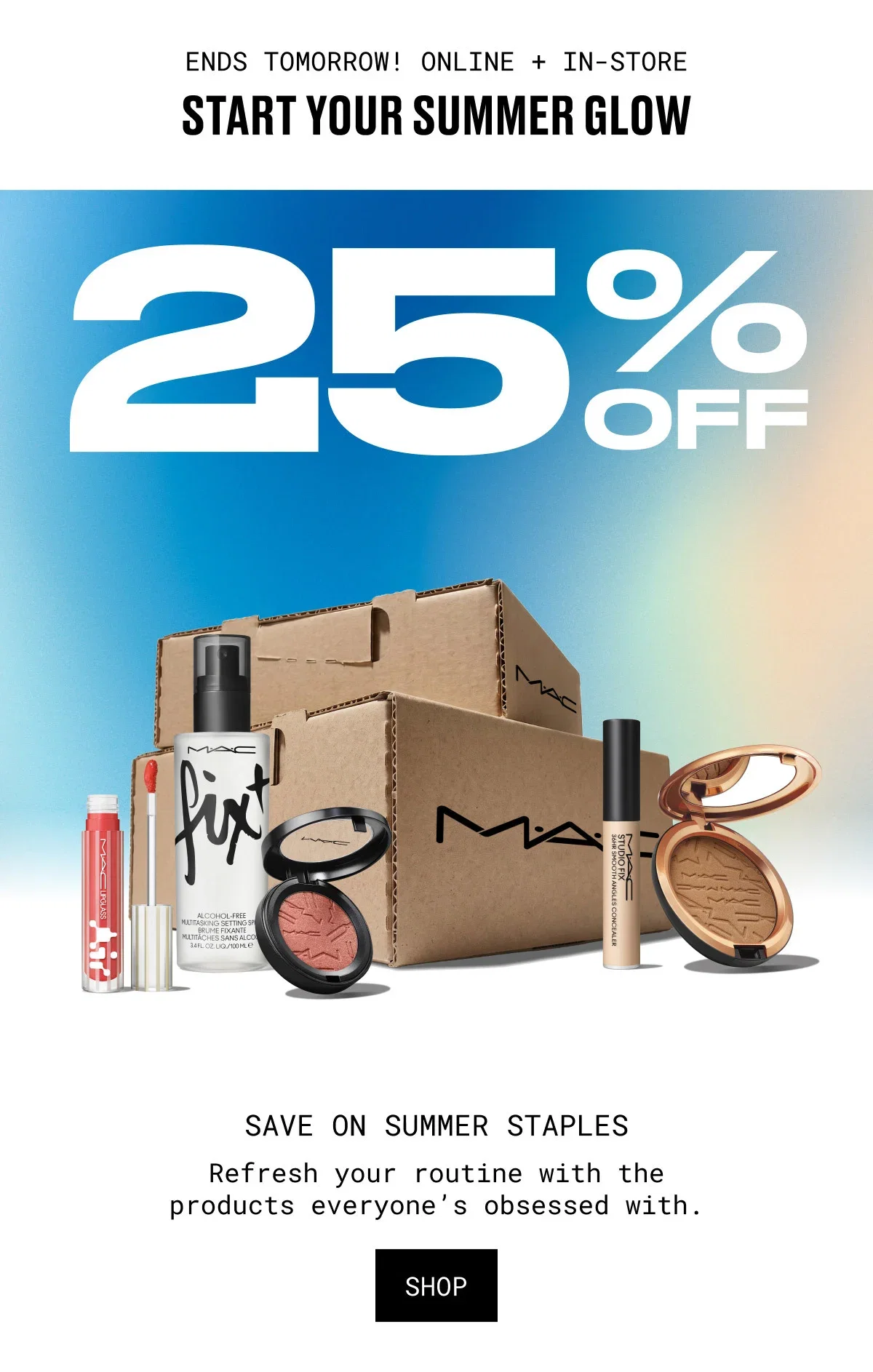 ENDS TOMORROW! ONLINE + IN-STORE | START YOUR SUMMER GLOW | 25% OFF | M·A·C | SAVE ON SUMMER STAPLES | Refresh your routine with the products everyone’s obsessed with. | SHOP