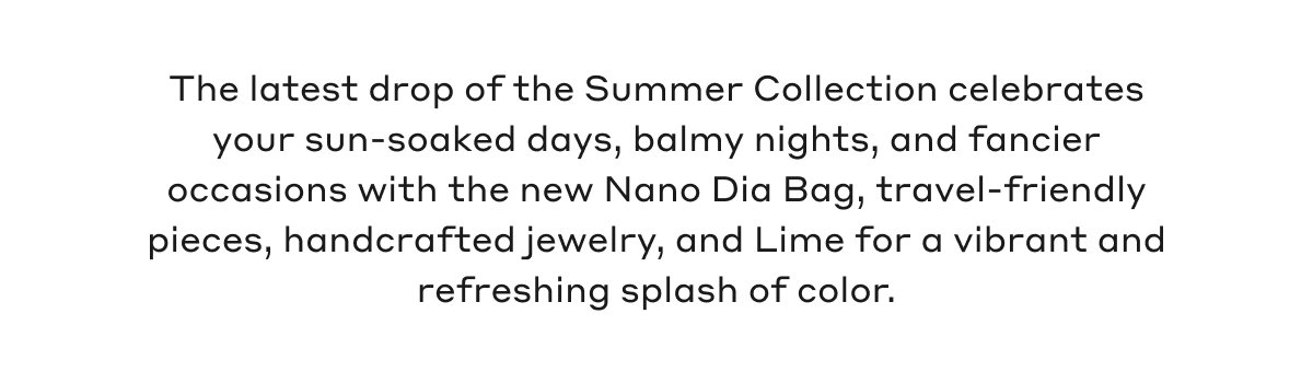The latest drop of the Summer Collection celebrates your sun-soaked days, balmy nights, and fancier occasions with the new Nano Dia Bag, travel-friendly pieces, handcrafted jewelry, and Lime for a vibrant and refreshing splash of color.
