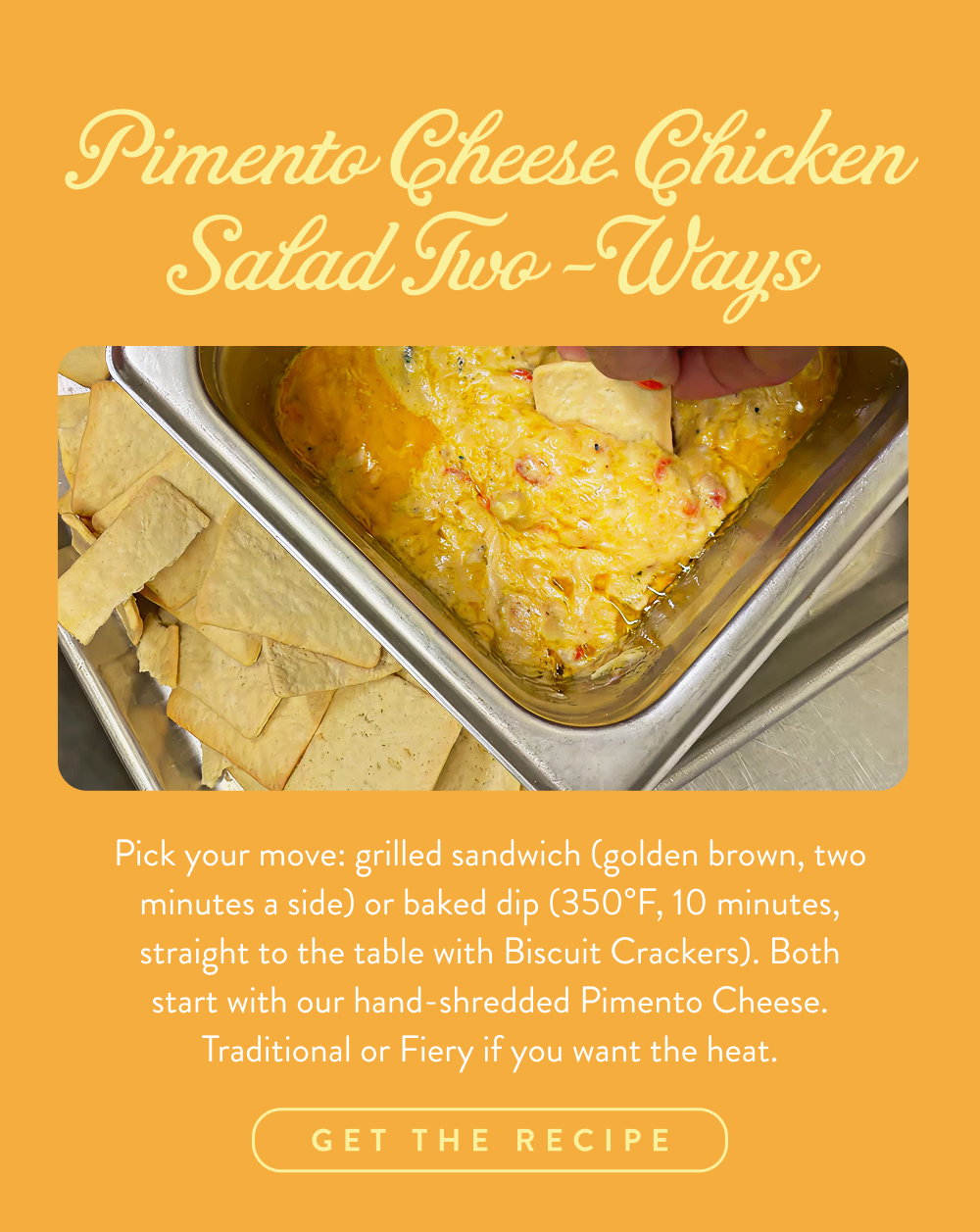 Pimento Cheese Chicken Salad Two-Ways. Pick your move: grilled sandwich (golden brown, two minutes a side) or baked dip (350°F, 10 minutes, straight to the table with Biscuit Crackers). Both start with our hand-shredded Pimento Cheese. Traditional or Fiery if you want the heat.