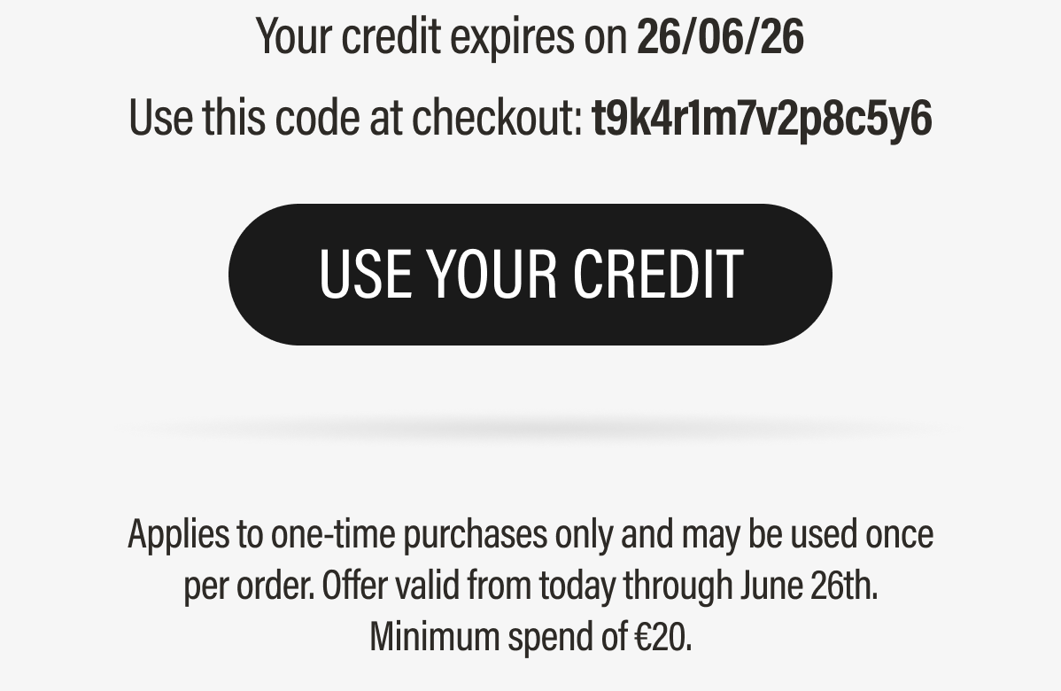 Your credit expires on 26/06/26 | Use this code at checkout: t9k4r1m7v2p8c5y6 | USE YOUR CREDIT | Applies to one-time purchases only and may be used once | per order. | Offer valid from today through June 26th. | Minimum spend of 20.