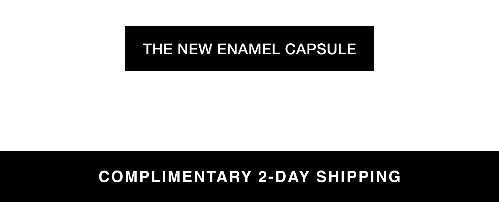 THE NEW ENAMEL CAPSULE COMPLIMENTARY 2-DAY SHIPPING