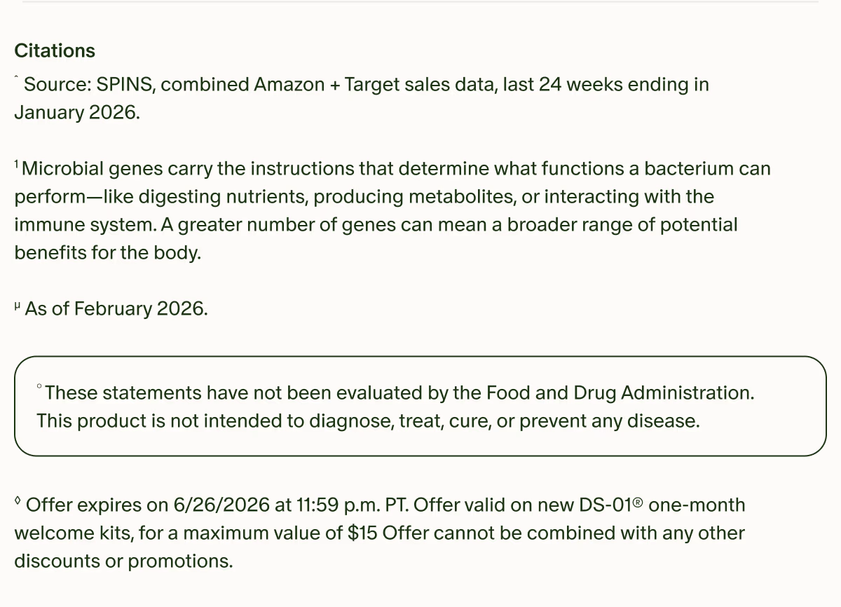 Citations | ˆSource: SPINS, combined Amazon + Target sales data, last 24 weeks ending in January 2026. | ¹Microbial genes carry the instructions that determine what functions a bacterium can perform—like digesting nutrients, producing metabolites, or interacting with the immune system. A greater number of genes can mean a broader range of potential benefits for the body. | µAs of February 2026. | °These statements have not been evaluated by the Food and Drug Administration. This product is not intended to diagnose, treat, cure, or prevent any disease. | ◊Offer expires on 6/26/2026 at 11:59 p.m. PT. Offer valid on new DS-01® one-month welcome kits, for a maximum value of $15 Offer cannot be combined with any other discounts or promotions.