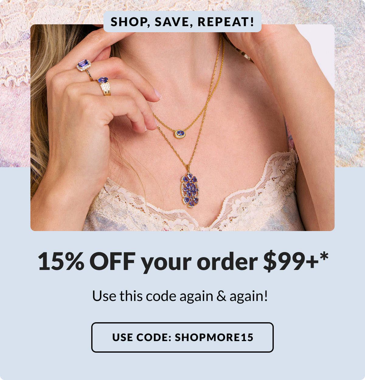 Shop, save, repeat! 15% Off your order $99+* Use this code again and again! Use code: SHOPMORE15