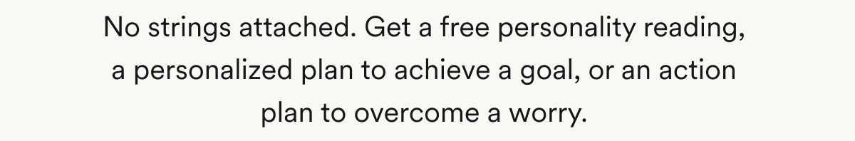 No strings attached. Get a free personality reading, a personalized plan to achieve a goal, or an action plan to overcome a worry.