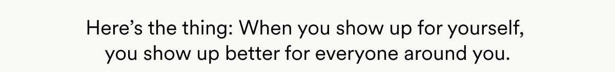 Here’s the thing: When you show up for yourself,  you show up better for everyone around you.