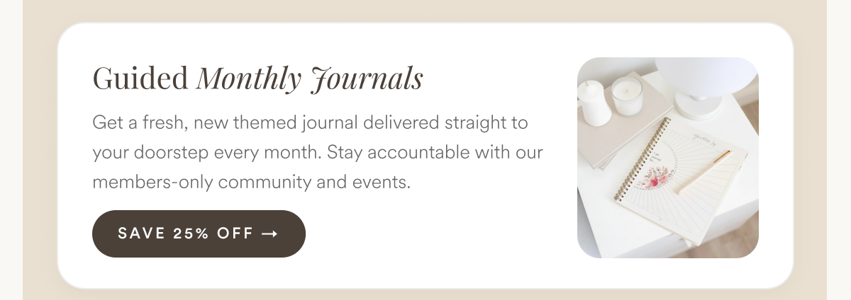 Guided Monthly Journals: Get a fresh, new themed journal delivered straight to your doorstep every month. Stay accountable with our members-only community and events.
