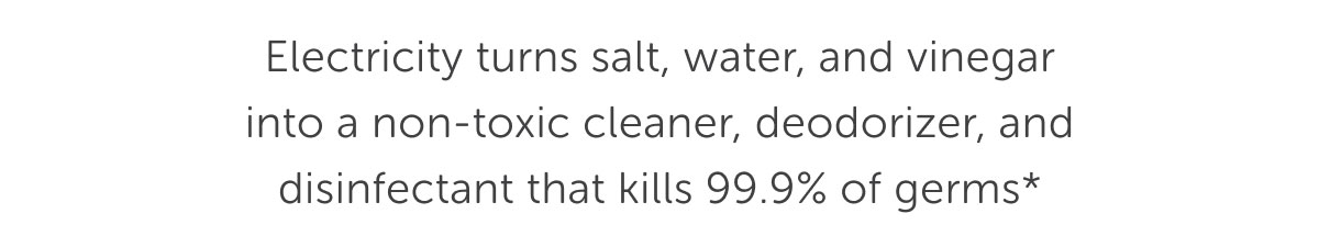 Electricity turns salt, water, and vinegar into a non-toxic cleaner, deodorizer, and disinfectant that kills 99.9% of germs*