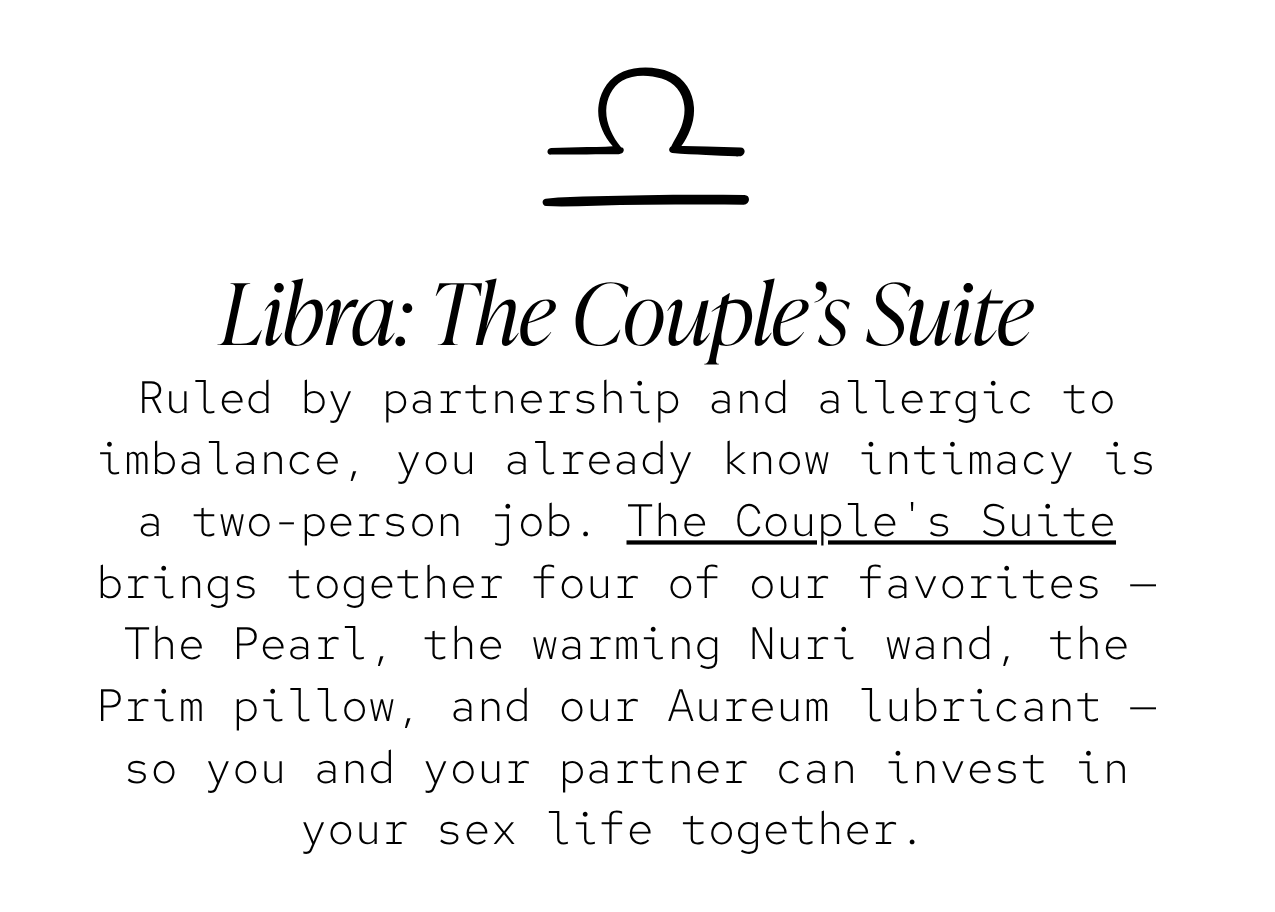Libra — The Couple's Suite: Ruled by partnership and allergic to imbalance, you already know intimacy is a two-person job. The Couple's Suite brings together four of our favorites — The Pearl, the warming Nuri wand, the Prim pillow, and our Aureum lubricant — so you and your partner can invest in your sex life together. 
