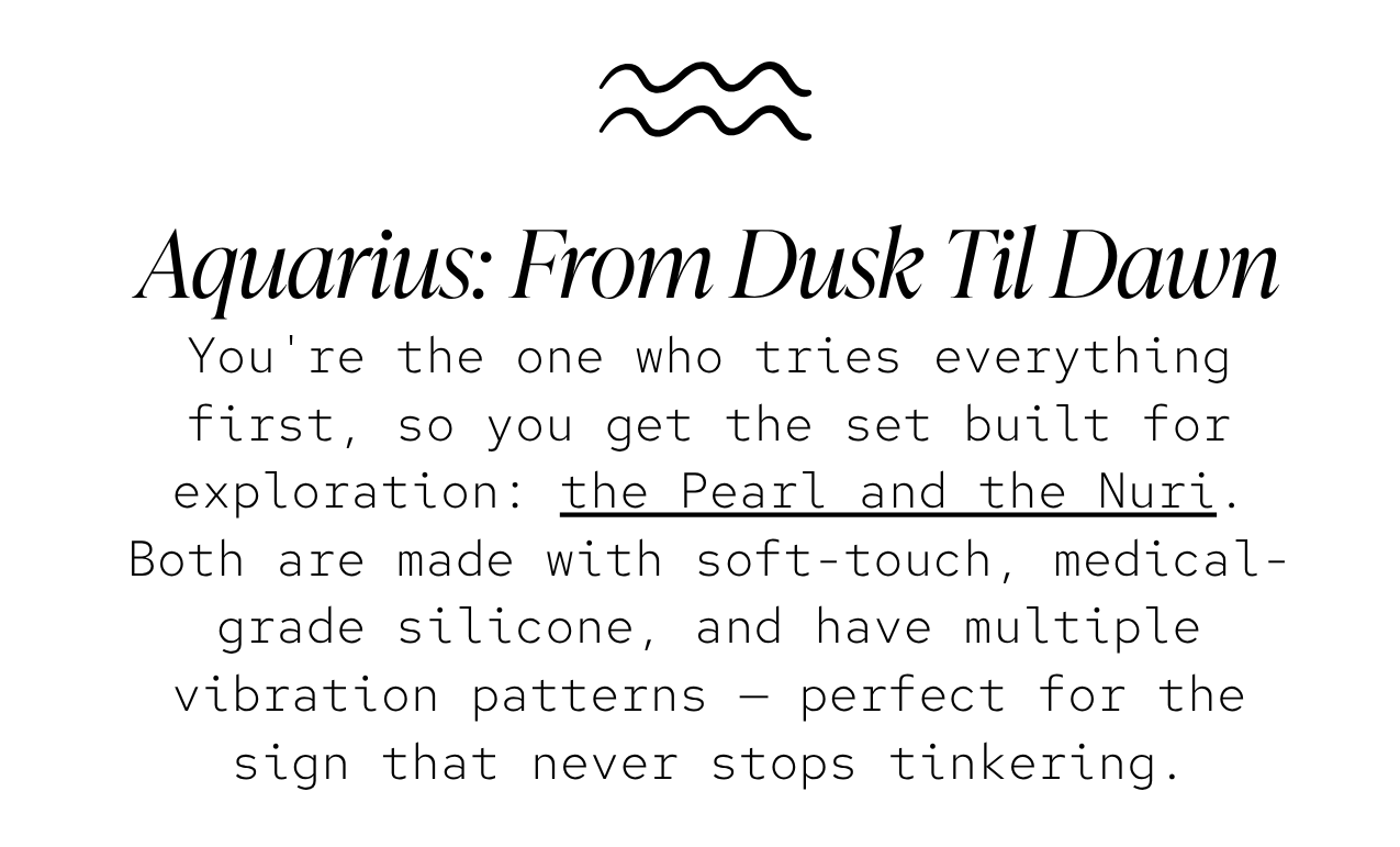 Aquarius — The Dusk to Dawn: You're the one who tries everything first, so you get the set built for exploration: the Pearl and the Nuri. Both are made with soft-touch, medical-grade silicone, and have multiple vibration patterns — perfect for the sign that never stops tinkering.
