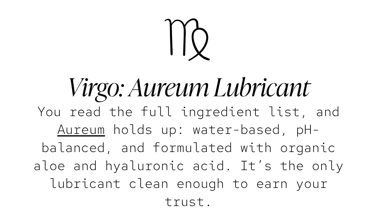 Virgo — Aureum Lubricant: You read the full ingredient list, and Aureum holds up: water-based, pH-balanced, and formulated with organic aloe and hyaluronic acid. It’s the only lubricant clean enough to earn your trust.