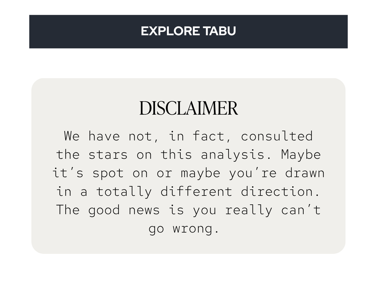 DISCLAIMER: We have not, in fact, consulted the stars on this analysis. Maybe it’s spot on or maybe you’re drawn in a totally different direction. The good news is you really can’t go wrong. 