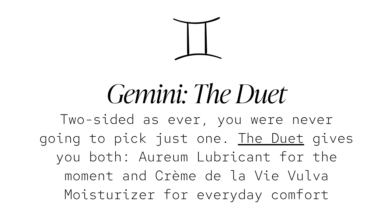 Gemini — The Duet: Two-sided as ever, you were never going to pick just one. The Duet gives you both: Aureum Lubricant for the moment and Crème de la Vie Vulva Moisturizer for everyday comfort.