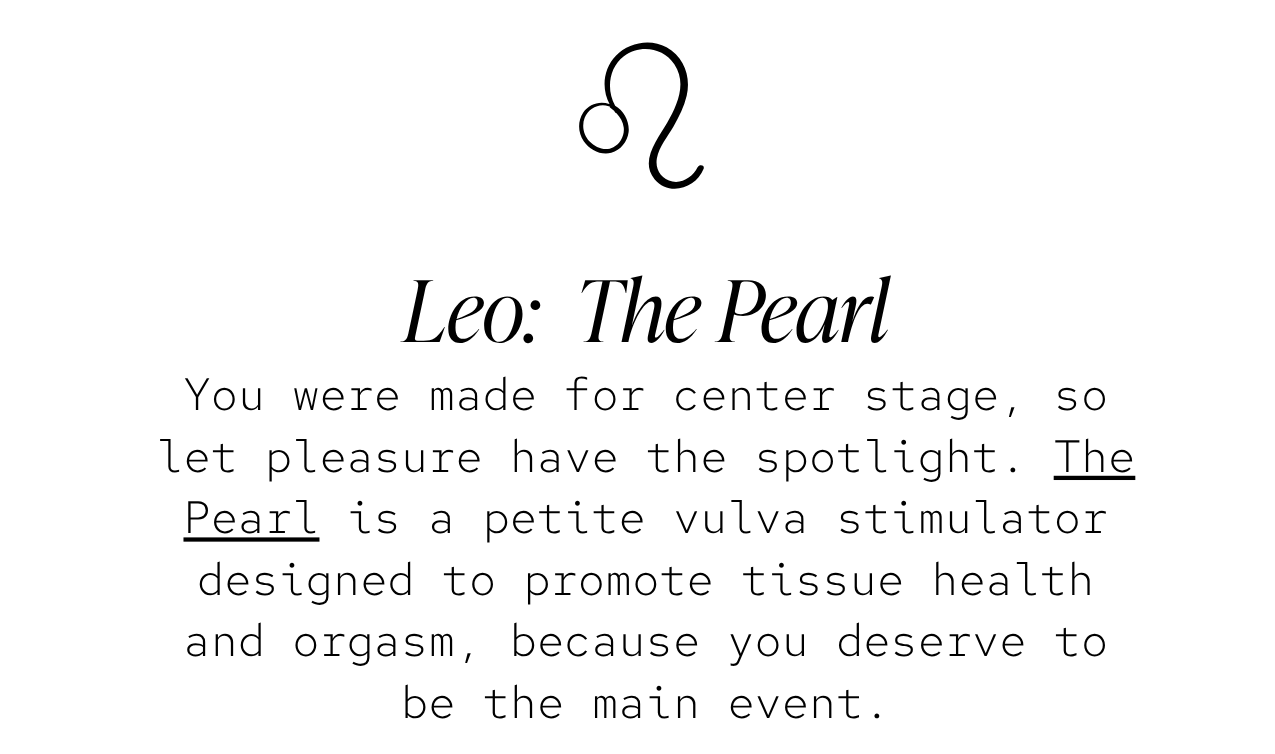Leo — The Pearl: You were made for center stage, so let pleasure have the spotlight. The Pearl is a petite vulva stimulator designed to promote tissue health and orgasm, because you deserve to be the main event.