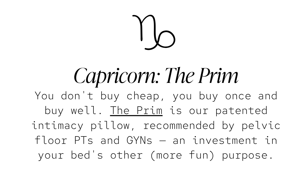 Capricorn — The Prim: You don't buy cheap, you buy once and buy well. The Prim is our patented intimacy pillow, recommended by pelvic floor PTs and GYNs — an investment in your bed's other (more fun) purpose.