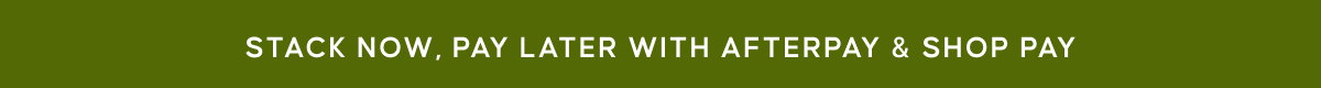 STACK NOW, PAY LATER WITH AFTERPAY & SHOP PAY