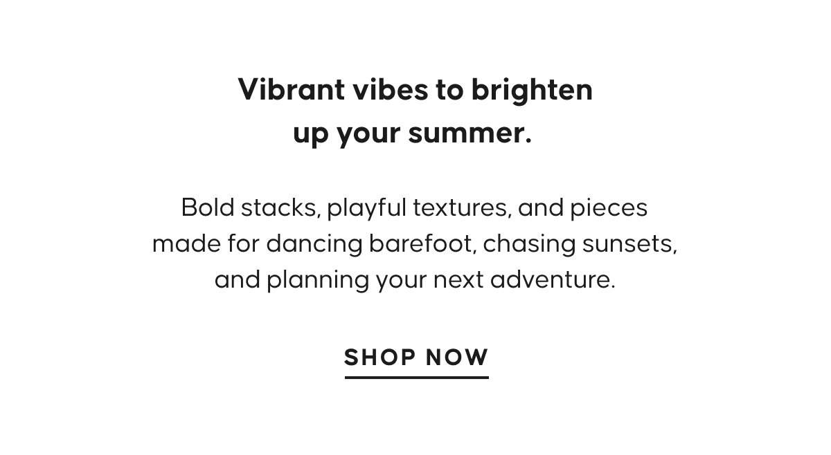 Vibrant vibes to brighten up your summer. Bold stacks, playful textures, and pieces made for dancing barefoot, chasing sunsets, and planning your next adventure. SHOP NOW