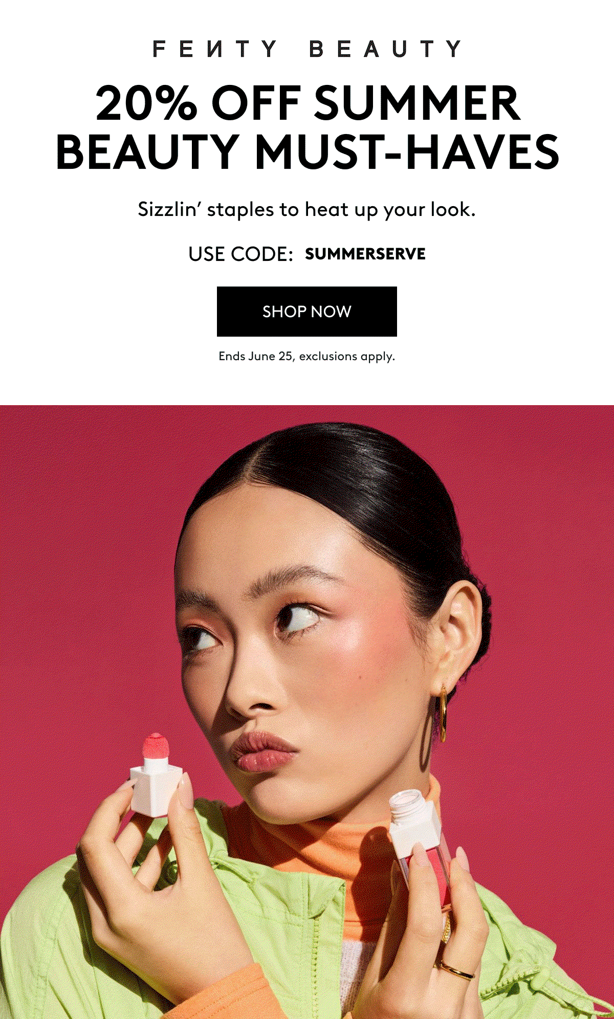 FENTY BEAUTY 20% OFF SUMMER BEAUTY MUST-HAVES Sizzlin' staples to heat up your look. USE CODE: SUMMERSERVE SHOP NOW Ends June 25, exclusions apply.