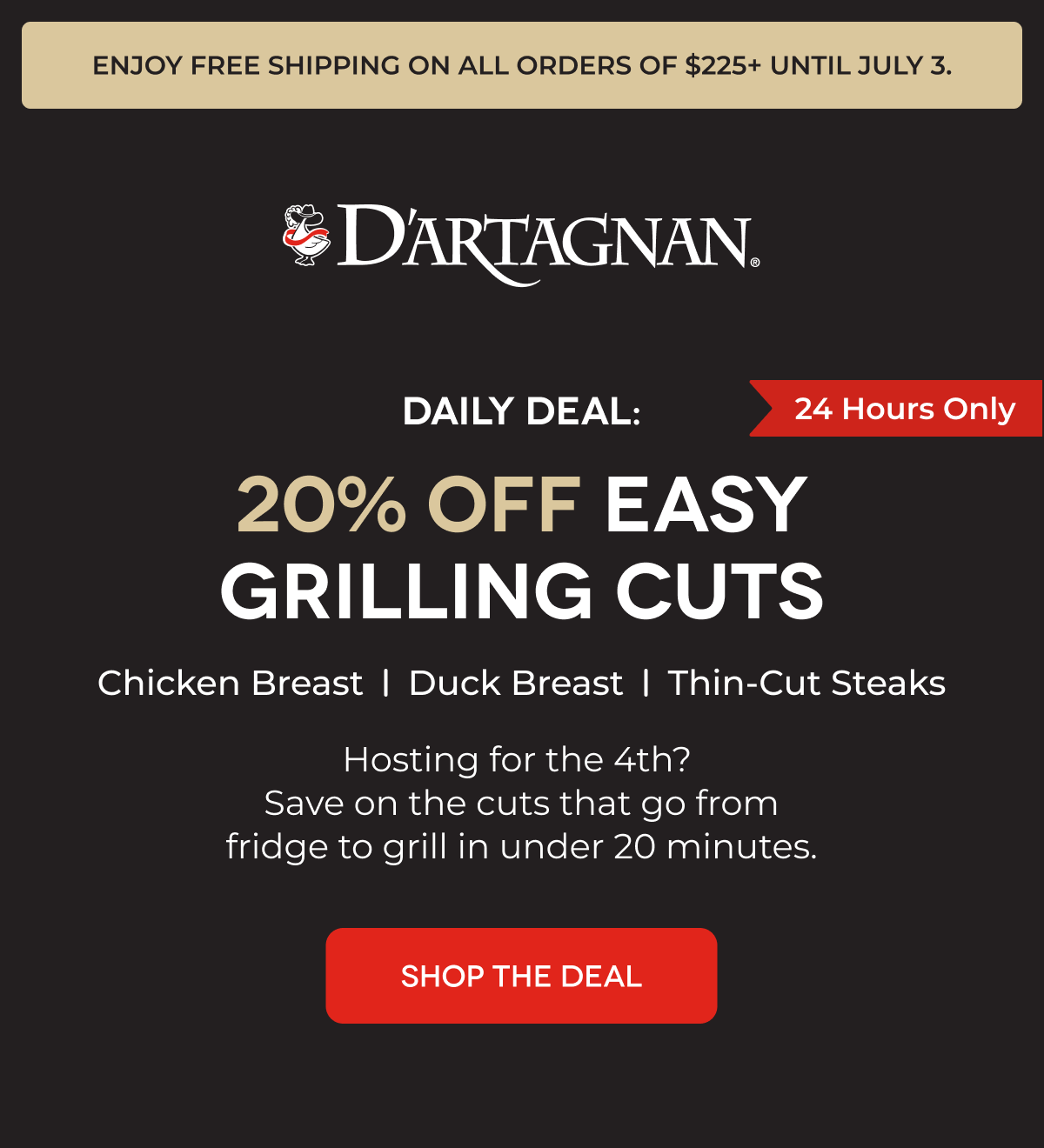 Enjoy FREE shipping on all orders of $225+ until July 3. | DARTAGNAN | DAILY DEAL: 20% OFF EASY GRILLING CUTS Chicken Breast Duck Breast Thin-Cut Steaks Hosting for the 4th?  Save on the cuts that go from fridge to grill in under 20 minutes.  SHOP THE DEAL 