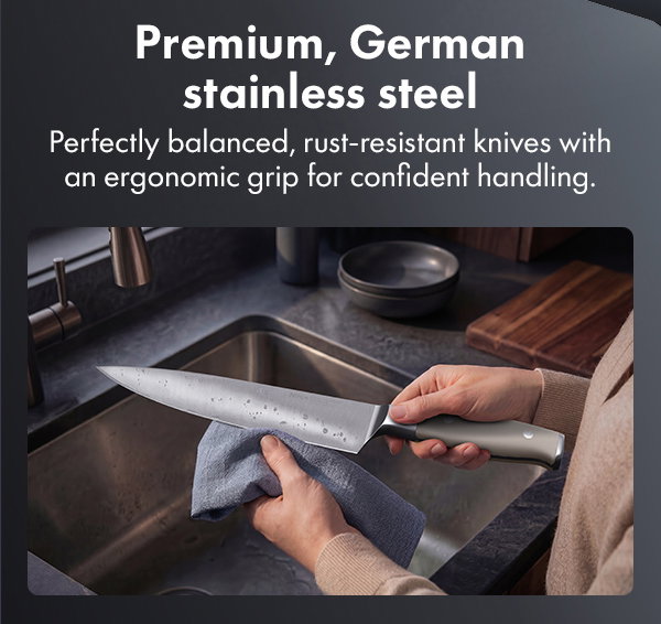 Premium, German stainless steel --perfectly balanced, rust-resistant knives with an ergonomic grip for confident handling.