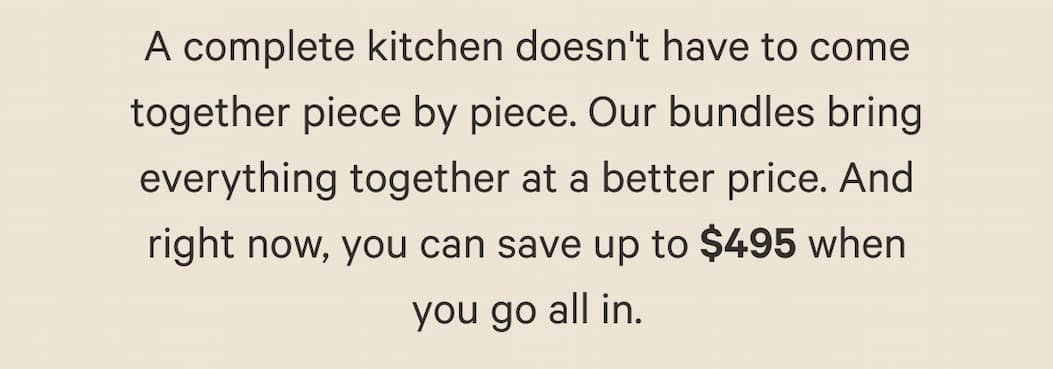 A complete kitchen doesn't have to come together piece by piece. Our bundles bring everything together at a better price. And right now, you can save up to $495 when you go all in.