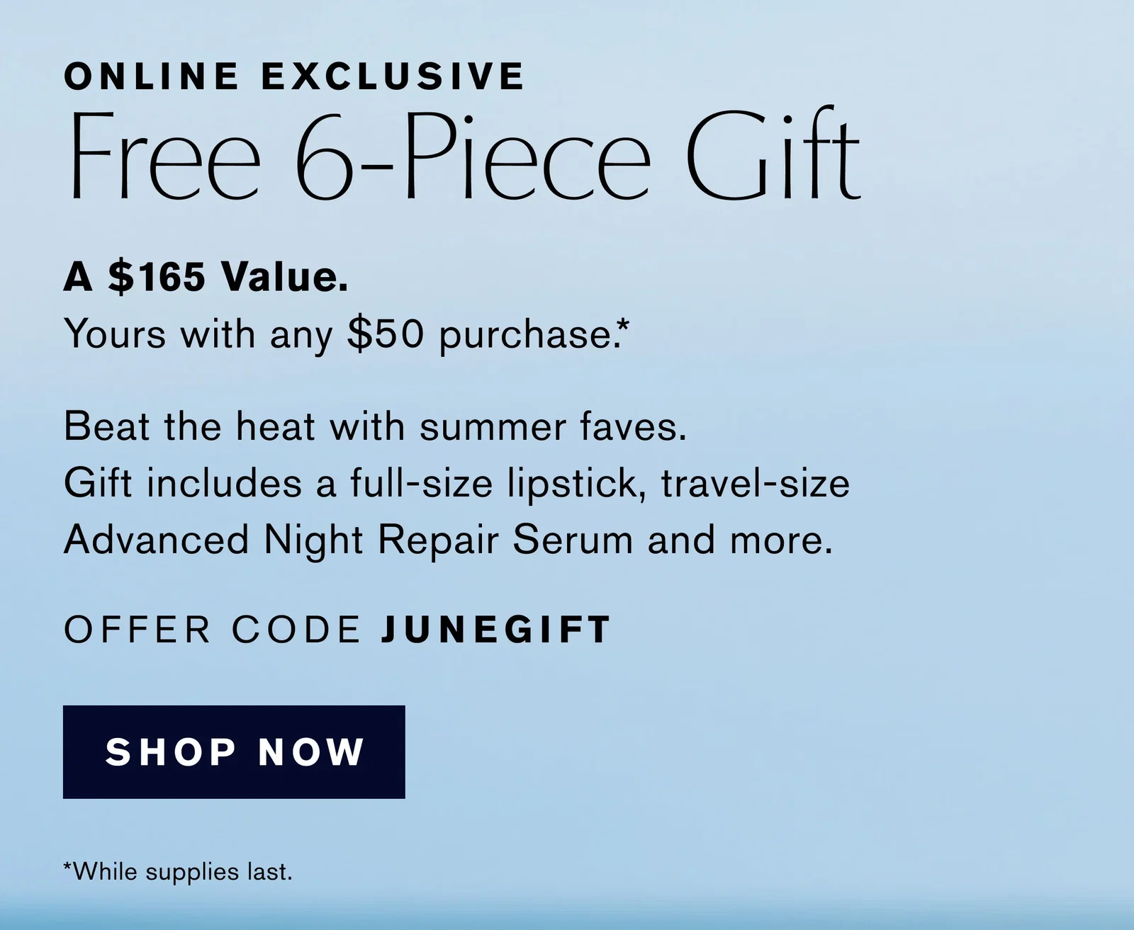 ONLINE EXCLUSIVE | Free 6-Piece Gift | A $165 Value. | Yours with any $50 purchase .* | Beat the heat with summer faves. | Gift includes a full-size lipstick, travel-size | Advanced Night Repair Serum and more. | OFFER CODE JUNEGIFT | SHOP NOW | *While supplies last.