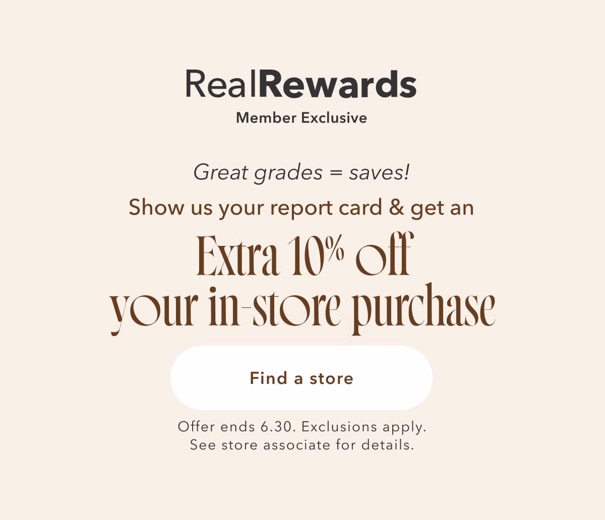 Real Rewards Member Exclusive | Great Grades = saves! Show us your report card & get an Extra 10% off your in-store purchase | Find a store | Offer ends 6.30. Exclusions apply. See store associate for details