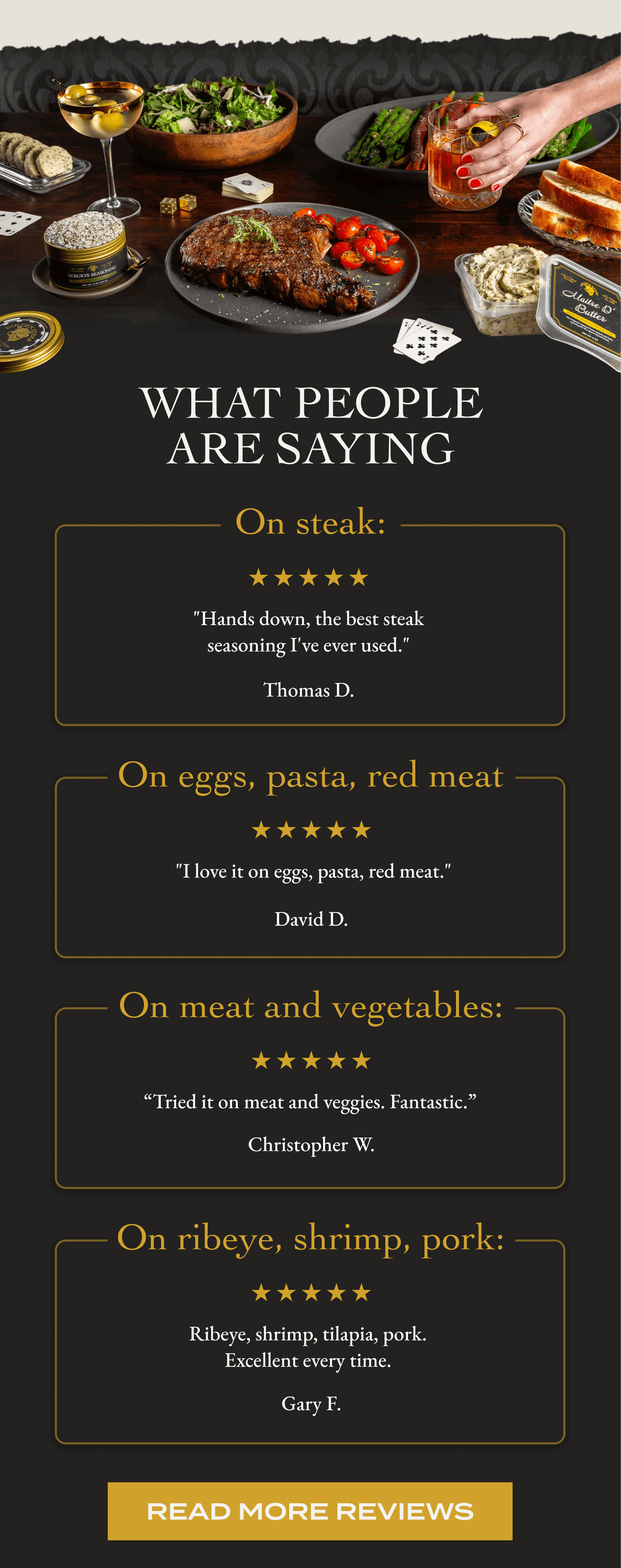 What People Are Saying  On steak: "Hands down, the best steak seasoning I've ever used." Thomas D. On eggs, pasta, red meat  "I love it on eggs, pasta, red meat." David D. On meat and vegetables: “Tried it on meat and veggies. Fantastic.” Christopher W. On ribeye, shrimp, pork: Ribeye, shrimp, tilapia, pork.  Excellent every time.  Gary F. [READ MORE REVIEWS]