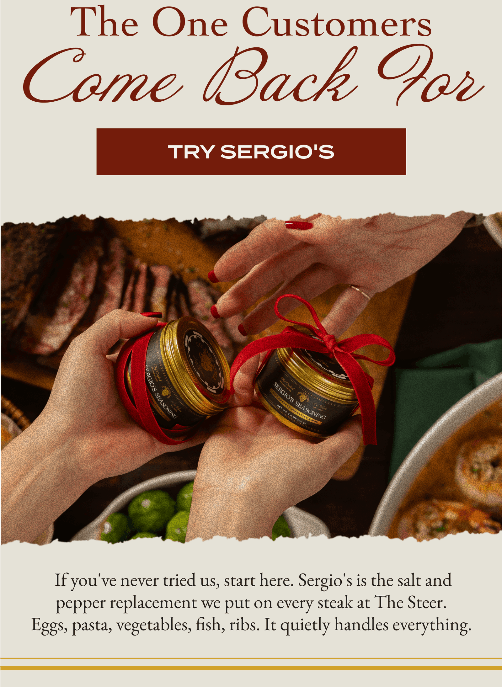 The One Customers  Come Back For [TRY SERGIOS]   If you've never tried us, start here. Sergio's is the salt and pepper replacement we put on every steak at The Steer. Eggs, pasta, vegetables, fish, ribs. It quietly handles everything.