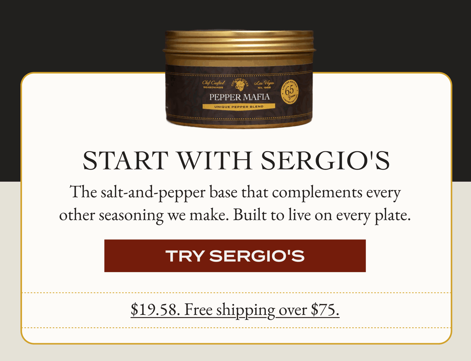 START WITH SERGIO'S The salt-and-pepper base that complements every other seasoning we make. Built to live on every plate. [TRY SERGIO'S]$19.58. Free shipping over $75.