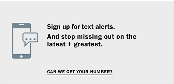 Stop missing out on the latest + greatest. Sign up for Text Alerts - Hey, can we get your number? 