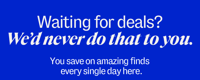 Waiting for Deals? We'd never do that to you. You save on amazing finds every single day here.