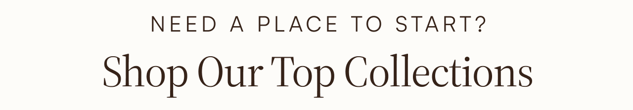 NEED A PLACE TO START? Shop Our Top Collections