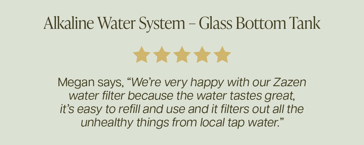 "We’re very happy with our Zazen water filter because the water tastes great, it’s easy to refill and use and it filters out all the unhealthy things from local tap water." - Megan