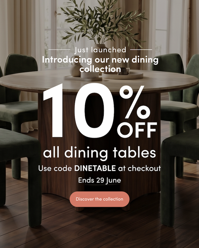 <Ribbon> Just launched Introducing our new dining collection 10% off all dining tables Use code DINETABLE at checkout Ends 29 June CTA: Discover the collection