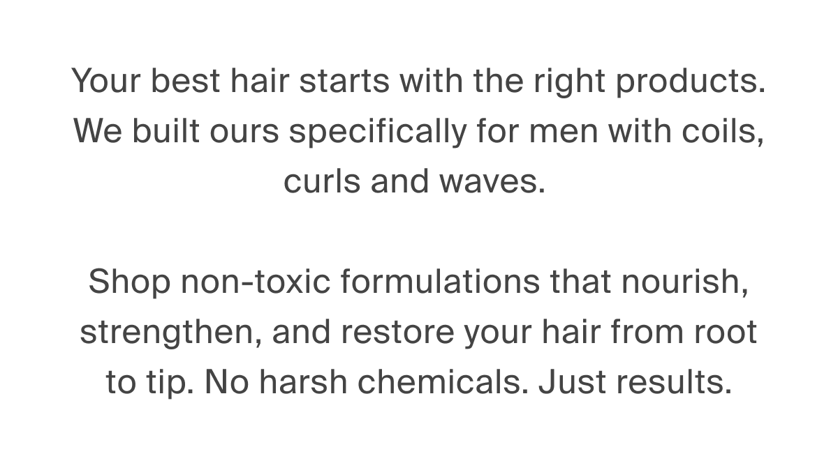 Your best hair starts with the right products. We built ours specifically for men with coils, curls and waves. > Shop non-toxic formulations that nourish, strengthen, and restore your hair from root to tip. No harsh chemicals. Just results. 