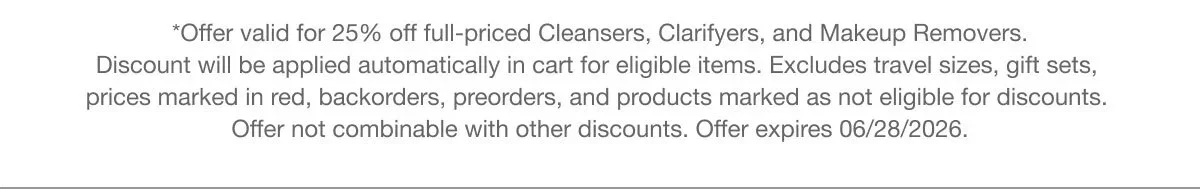 *Offer valid for 25% off full-priced Cleansers,  Clarifyers, and Makeup Removers. Discount will be applied automatically in cart for eligible items. Excludes travel sizes, gift sets, prices marked in red, backorders, preorders, and products marked as not eligible for discounts. Offer not combinable with other discounts. Offer expires 06/28/2026.