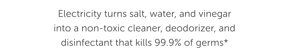 Electricity turns salt, water, and vinegar into a non-toxic cleaner, deodorizer, and disinfectant that kills 99.9% of germs*