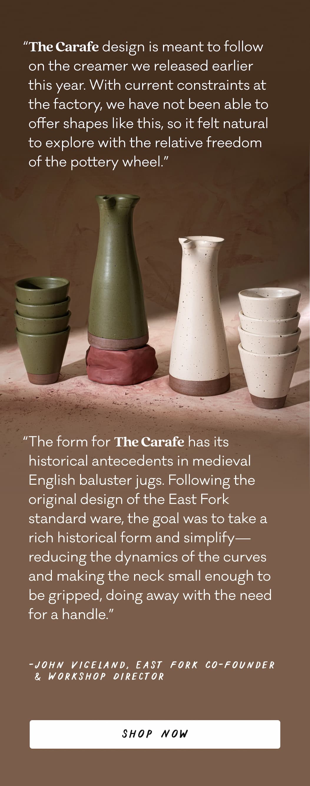 “The Carafe design is meant to follow on the creamer we released earlier this year. With current constraints at the factory, we have not been able to offer shapes like this, so it felt natural to explore with the relative freedom of the pottery wheel.” “The form for The Carafe has its historical antecedents in medieval English baluster jugs. Following the original design of the East Fork standard ware, the goal was to take a rich historical form and simplify—reducing the dynamics of the curves and making the neck small enough to be gripped, doing away with the need for a handle.” - John Vigeland, East Fork Co-Founder & Workshop Director - Shop Now