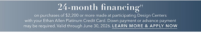 24-month financing†† with the Ethan Allen Platinum Credit Card. Select to learn more and apply.
