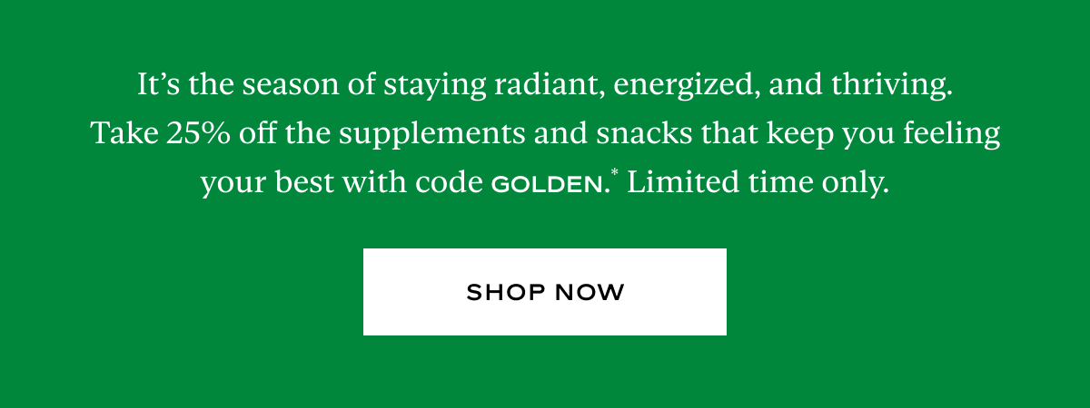 It’s the season of staying radiant, energized, and thriving. Take 25% off the supplements and snacks that keep you feeling your best with code GOLDEN.* Limited time only.