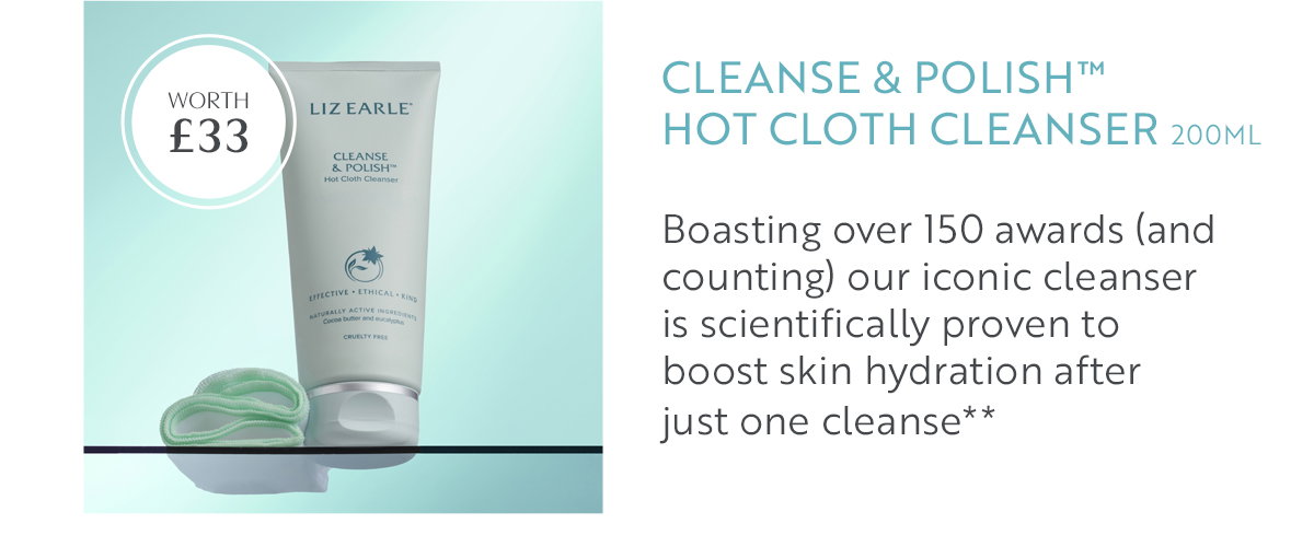 Cleanse & Polish™  Hot Cloth Cleanser 200ml  Boasting over 150 awards (and counting) our iconic cleanser  is scientifically proven to  boost skin hydration after  just one cleanse** 
