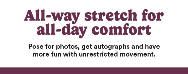 All-way stretch for all-day comfort. Pose for photos, get autographs and have more fun with unrestricted movement.