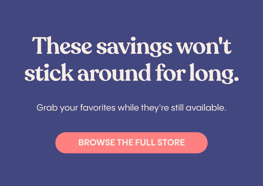 These savings won't stick around for long. Grab your favorites while they're still available. Browse The Full Store.