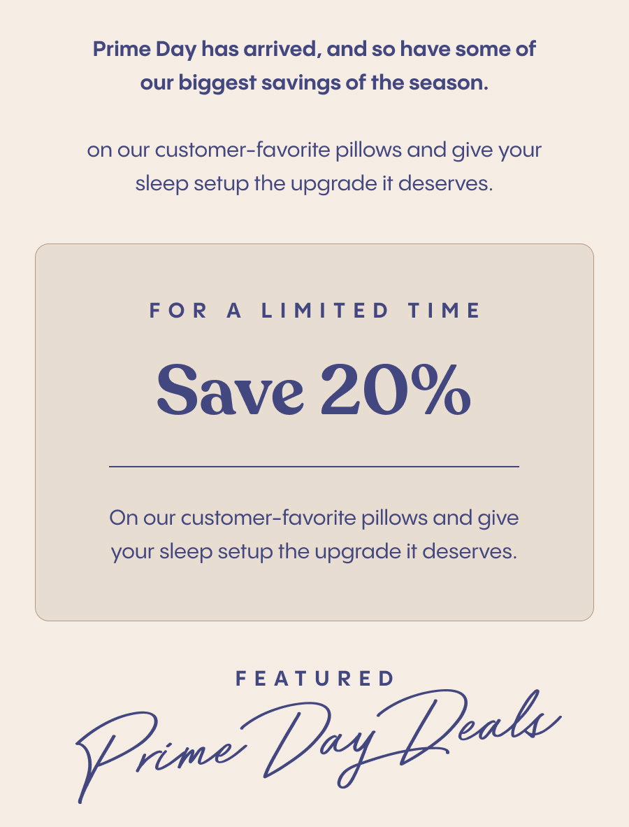 Prime Day has arrived, and so have some of our biggest savings of the season.  For a limited time, save 20% on our customer-favorite pillows and give your sleep setup the upgrade it deserves.