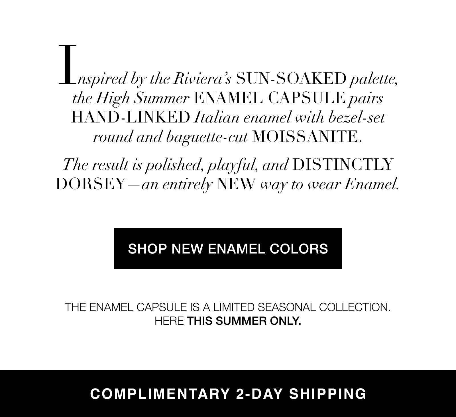 Inspired by the Riviera’s sun-soaked palette, the High Summer Enamel CAPSULE pairs hand-LINKED Italian enamel with bezel-set round and baguette-cut moissanite. The result is polished, playful, and distinctly Dorsey—an entirely new way to wear Enamel. SHOP NEW ENAMEL COLORS The Enamel Capsule is a limited seasonal collection. Here this Summer only. COMPLIMENTARY 2-DAY SHIPPING