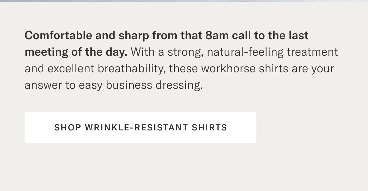 Comfortable and sharp from that 8am call to the last meeting of the day. With a strong, natural-feeling treatment and excellent breathability, these workhorse shirts are your answer to easy business dressing. Shop Wrinkle-Resistant Shirts >
