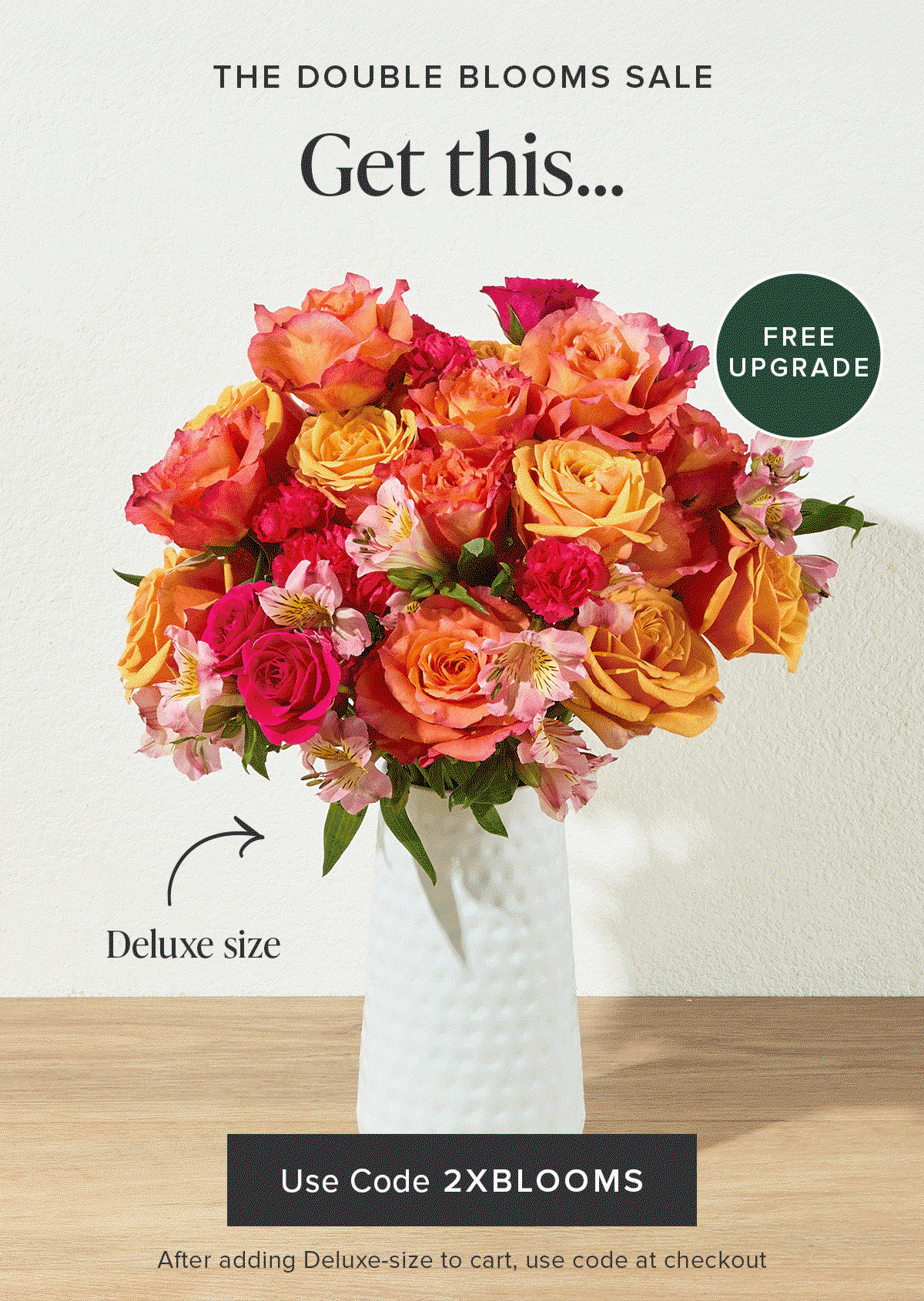The Double Blooms Sale: Free Upgrade. Get a Deluxe Size Bouq for the same price as an Original.Use code 2XBLOOMS at checkout after adding a Deluxe-size to your cart. 