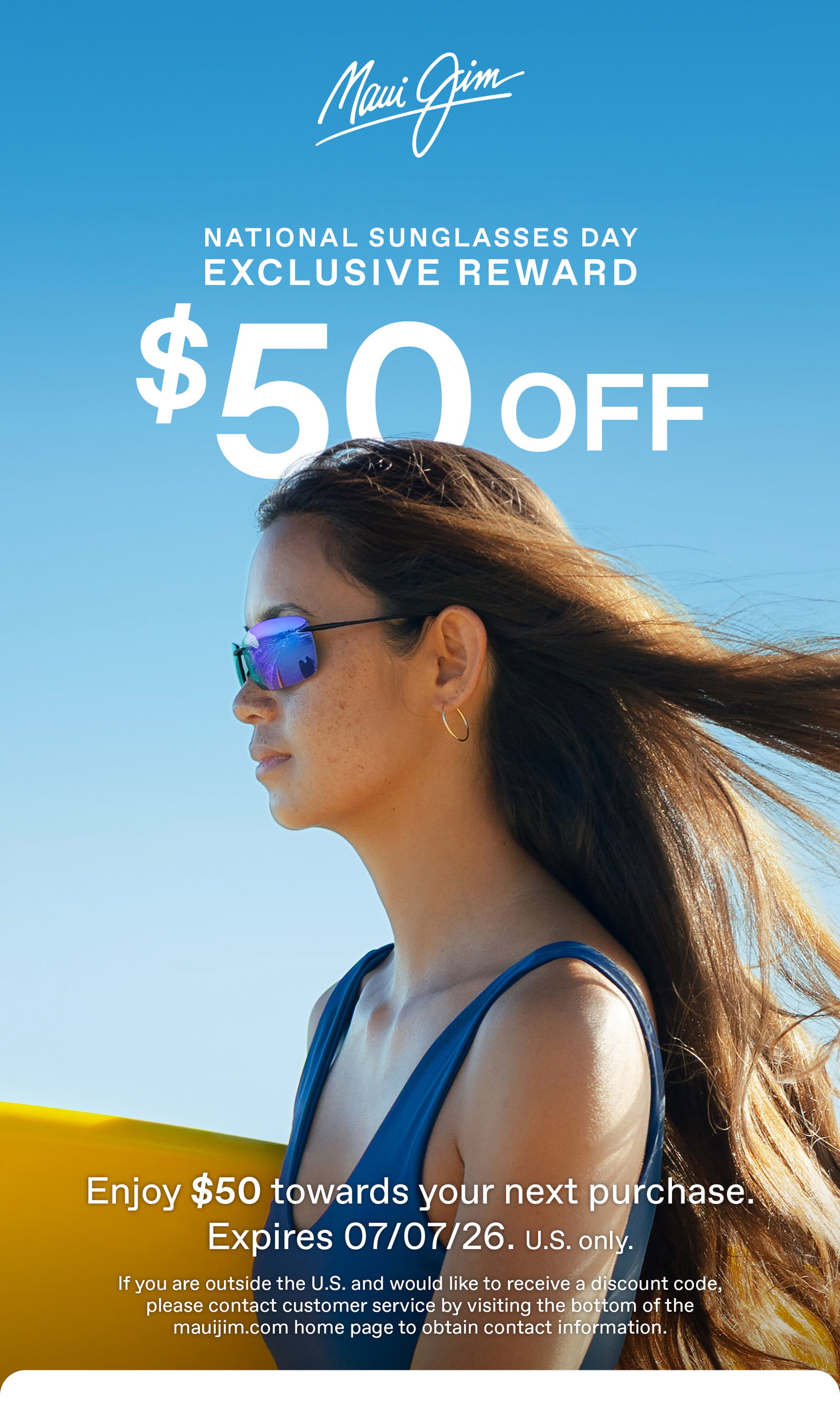 Maui Jim - National Sunglasses Day Exclusive Reward $50 Off. Enjoy $50 towards your next purchase. Expires 7/7/26. US Only.. If you are outside of the US and would like to receive a discount code, please contact customer service by going to the bottom of the mauijim.com home page to contact us information.
