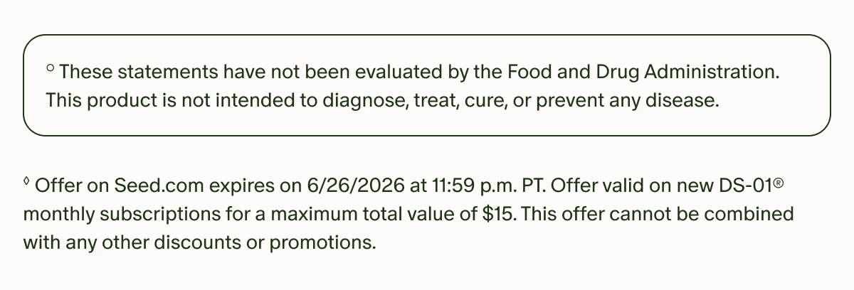 °These statements have not been evaluated by the Food and Drug Administration. This product is not intended to diagnose, treat, cure, or prevent any disease. | ◊Offer on Seed.com expires on 6/30/2026 at 11:59 p.m. PT. Offer valid on new DS-01® monthly subscriptions for a maximum total value of $15. This offer cannot be combined with any other discounts or promotions.